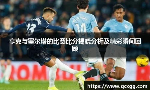 亨克与塞尔塔的比赛比分揭晓分析及精彩瞬间回顾