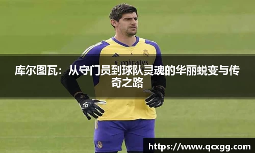 库尔图瓦：从守门员到球队灵魂的华丽蜕变与传奇之路