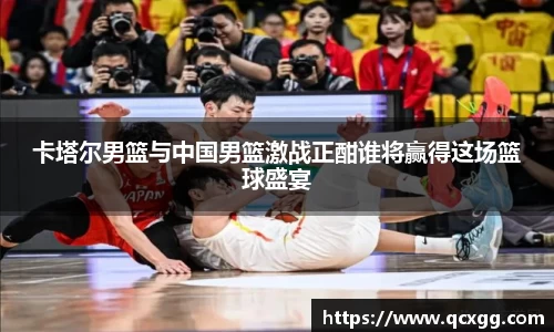 卡塔尔男篮与中国男篮激战正酣谁将赢得这场篮球盛宴